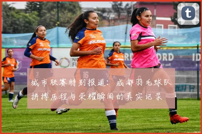 城市联赛特别报道：成都羽毛球队拼搏历程与荣耀瞬间的真实记录