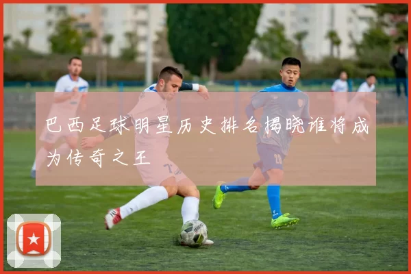 巴西足球明星历史排名揭晓谁将成为传奇之王