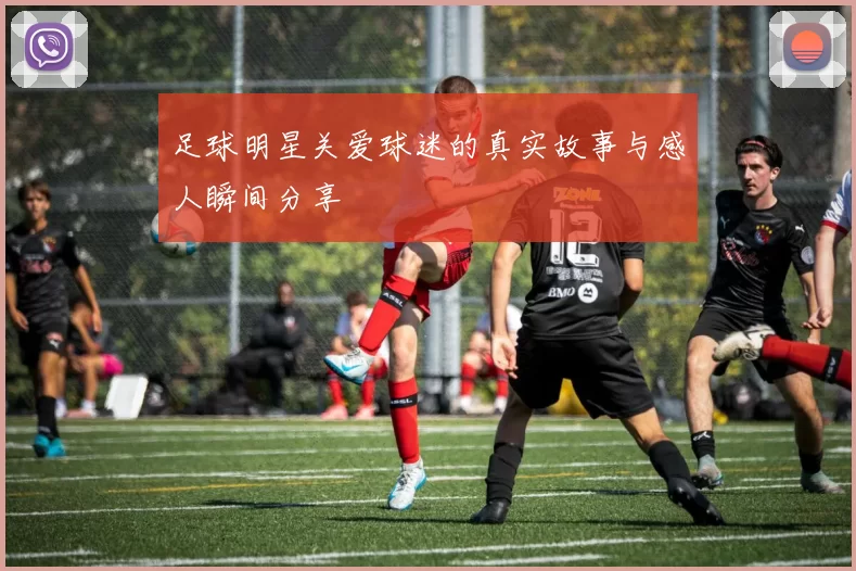 足球明星关爱球迷的真实故事与感人瞬间分享