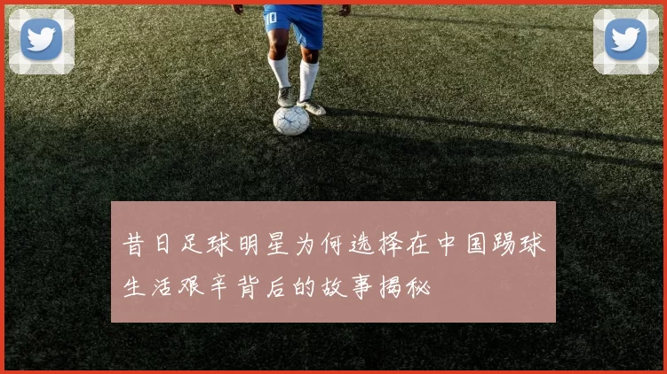 昔日足球明星为何选择在中国踢球生活艰辛背后的故事揭秘