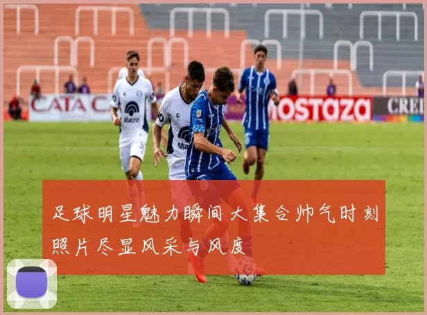 足球明星魅力瞬间大集合帅气时刻照片尽显风采与风度