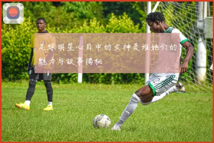 足球明星心目中的女神是谁她们的魅力与故事揭秘
