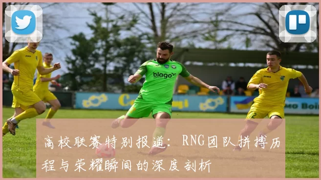 高校联赛特别报道：RNG团队拼搏历程与荣耀瞬间的深度剖析