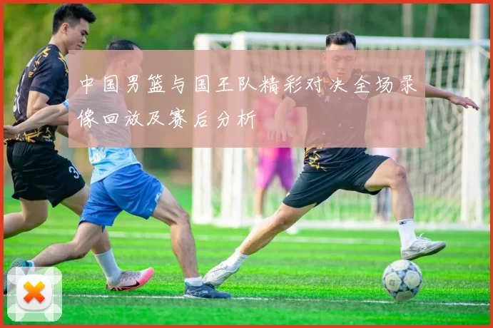 中国男篮与国王队精彩对决全场录像回放及赛后分析