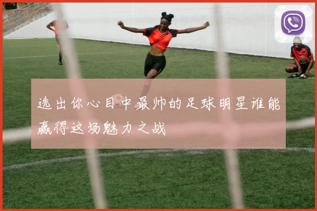 选出你心目中最帅的足球明星谁能赢得这场魅力之战