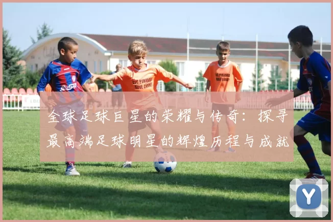 全球足球巨星的荣耀与传奇：探寻最高端足球明星的辉煌历程与成就