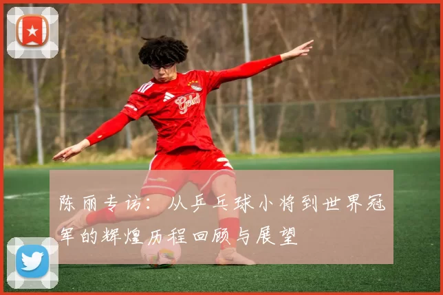 陈丽专访：从乒乓球小将到世界冠军的辉煌历程回顾与展望