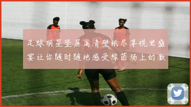 足球明星竖屏高清壁纸尽享视觉盛宴让你随时随地感受绿茵场上的激情与魅力