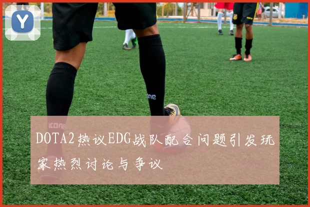 DOTA2热议EDG战队配合问题引发玩家热烈讨论与争议