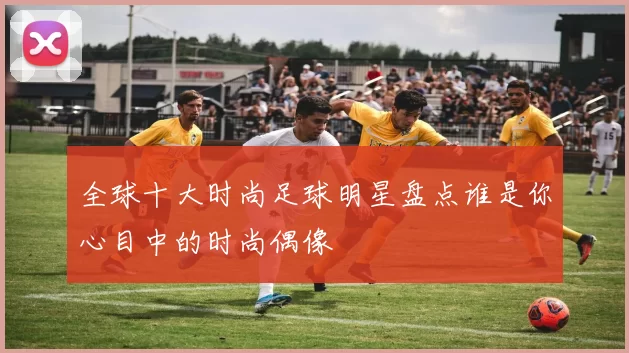 全球十大时尚足球明星盘点谁是你心目中的时尚偶像