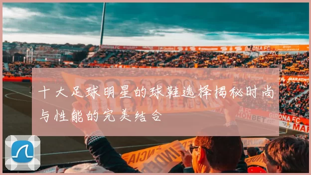 十大足球明星的球鞋选择揭秘时尚与性能的完美结合