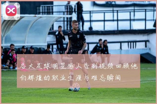 各大足球明星感人告别视频回顾他们辉煌的职业生涯与难忘瞬间