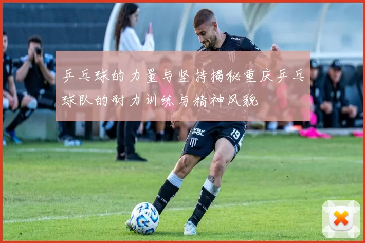 乒乓球的力量与坚持揭秘重庆乒乓球队的耐力训练与精神风貌