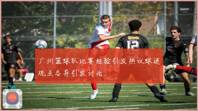 广州篮球队比赛经验引发热议球迷观点各异引发讨论