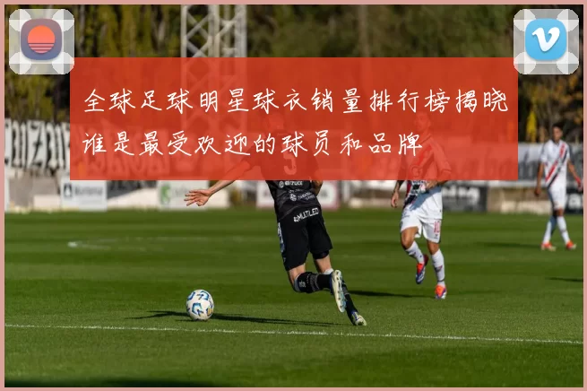 全球足球明星球衣销量排行榜揭晓谁是最受欢迎的球员和品牌