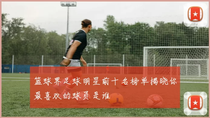 篮球界足球明星前十名榜单揭晓你最喜欢的球员是谁