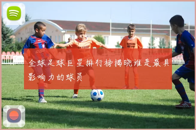 全球足球巨星排行榜揭晓谁是最具影响力的球员