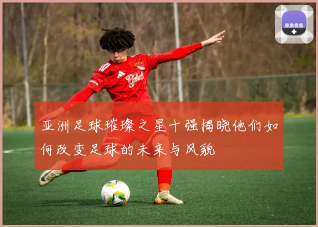 亚洲足球璀璨之星十强揭晓他们如何改变足球的未来与风貌