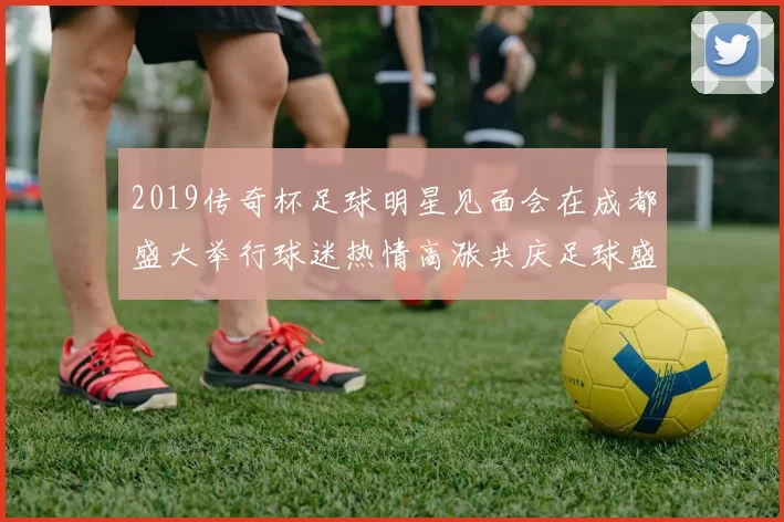 2019传奇杯足球明星见面会在成都盛大举行球迷热情高涨共庆足球盛事