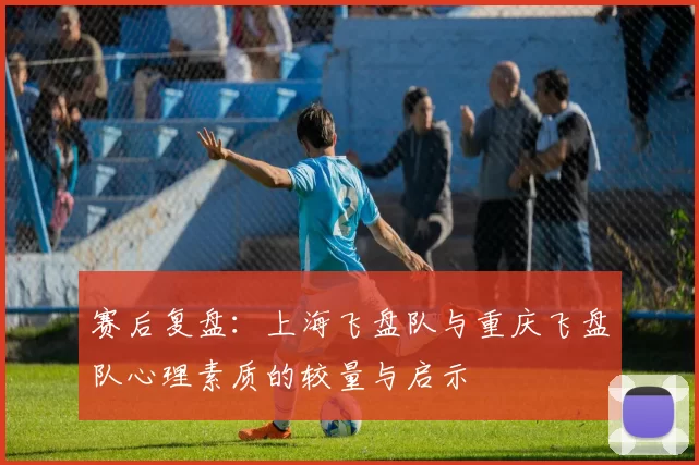 赛后复盘：上海飞盘队与重庆飞盘队心理素质的较量与启示