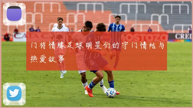 门将情缘足球明星们的守门情结与热爱故事
