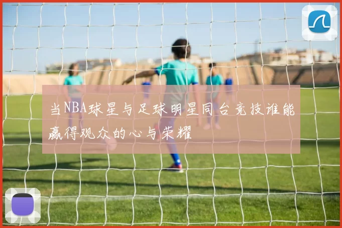 当NBA球星与足球明星同台竞技谁能赢得观众的心与荣耀