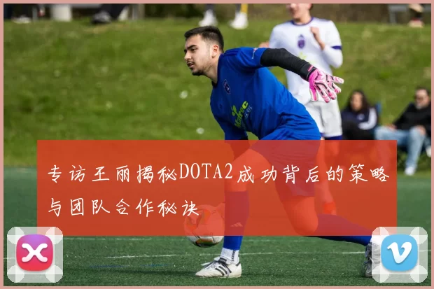 专访王丽揭秘DOTA2成功背后的策略与团队合作秘诀