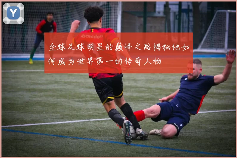 全球足球明星的巅峰之路揭秘他如何成为世界第一的传奇人物