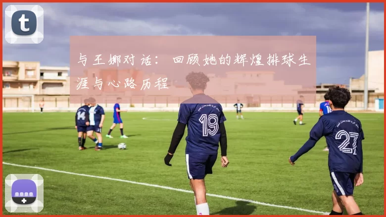 与王娜对话：回顾她的辉煌排球生涯与心路历程