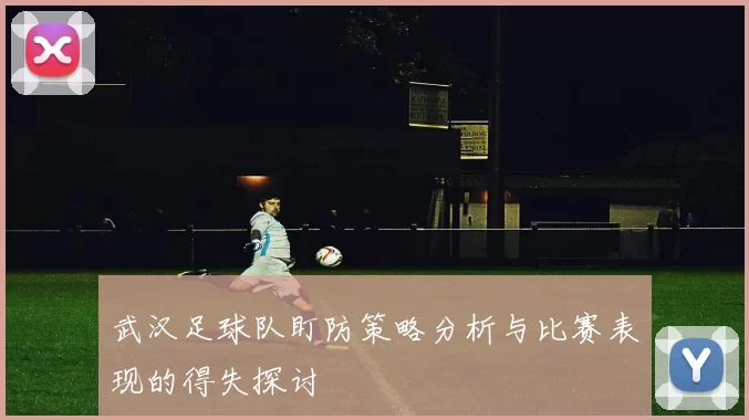 武汉足球队盯防策略分析与比赛表现的得失探讨