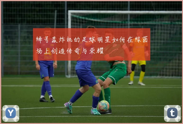 绰号轰炸机的足球明星如何在绿茵场上创造传奇与荣耀