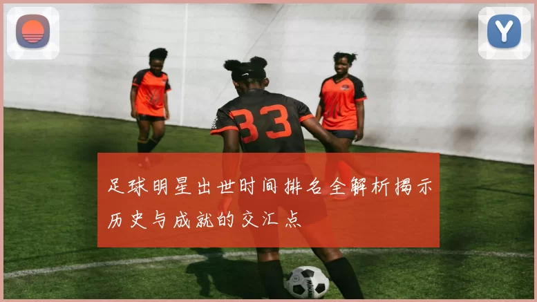 足球明星出世时间排名全解析揭示历史与成就的交汇点