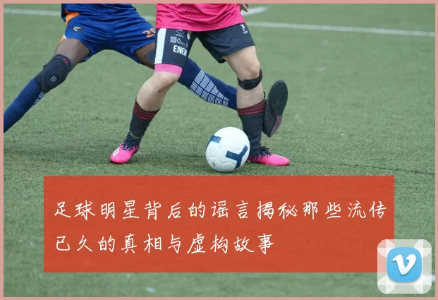 足球明星背后的谣言揭秘那些流传已久的真相与虚构故事