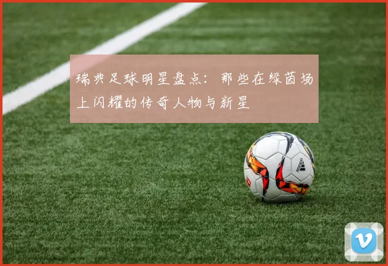 瑞典足球明星盘点：那些在绿茵场上闪耀的传奇人物与新星