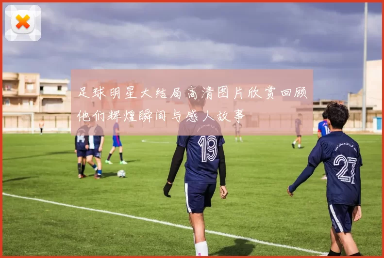 足球明星大结局高清图片欣赏回顾他们辉煌瞬间与感人故事