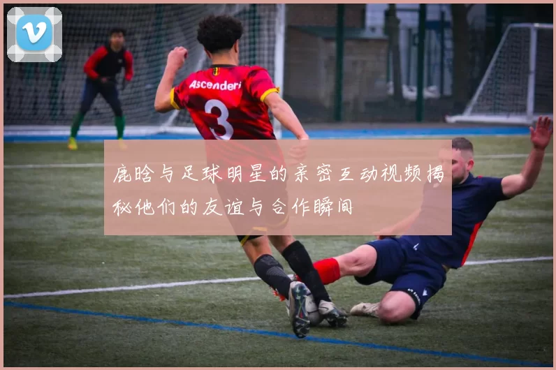 鹿晗与足球明星的亲密互动视频揭秘他们的友谊与合作瞬间