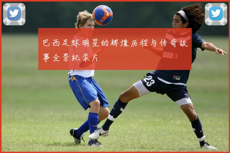 巴西足球明星的辉煌历程与传奇故事全景纪录片