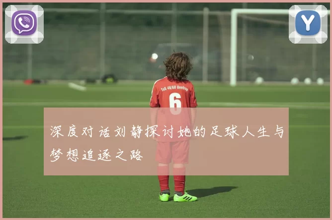 深度对话刘静探讨她的足球人生与梦想追逐之路